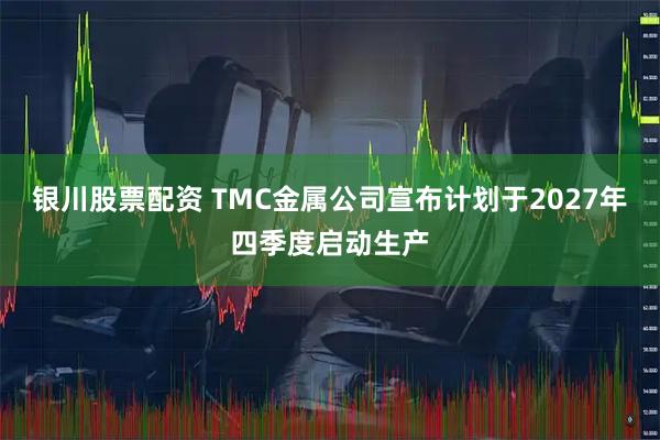 银川股票配资 TMC金属公司宣布计划于2027年四季度启动生产
