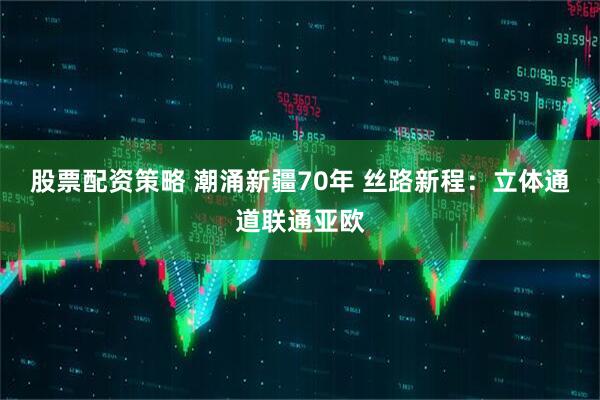 股票配资策略 潮涌新疆70年 丝路新程：立体通道联通亚欧