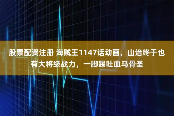 股票配资注册 海贼王1147话动画，山治终于也有大将级战力，一脚踢吐血马骨圣