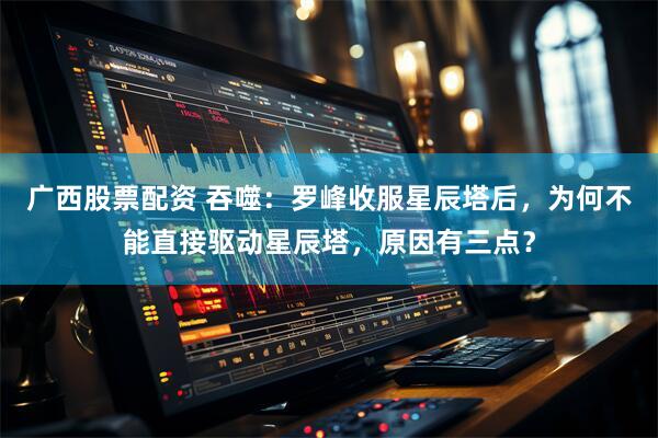 广西股票配资 吞噬：罗峰收服星辰塔后，为何不能直接驱动星辰塔，原因有三点？