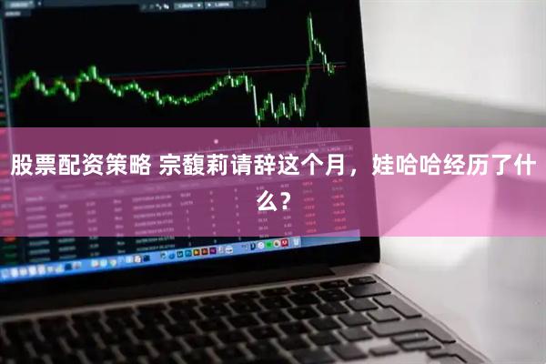 股票配资策略 宗馥莉请辞这个月，娃哈哈经历了什么？