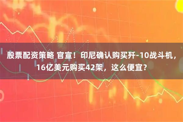 股票配资策略 官宣！印尼确认购买歼-10战斗机，16亿美元购买42架，这么便宜？