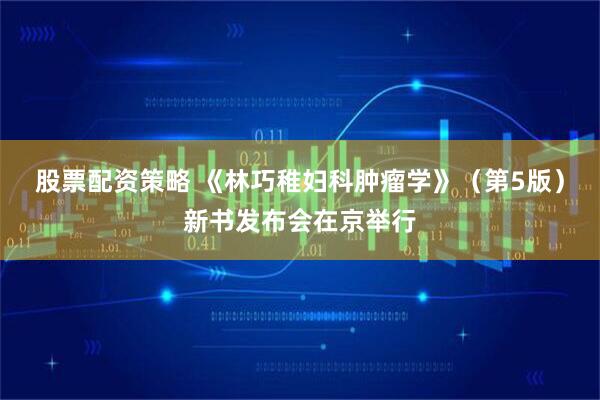 股票配资策略 《林巧稚妇科肿瘤学》（第5版）新书发布会在京举行