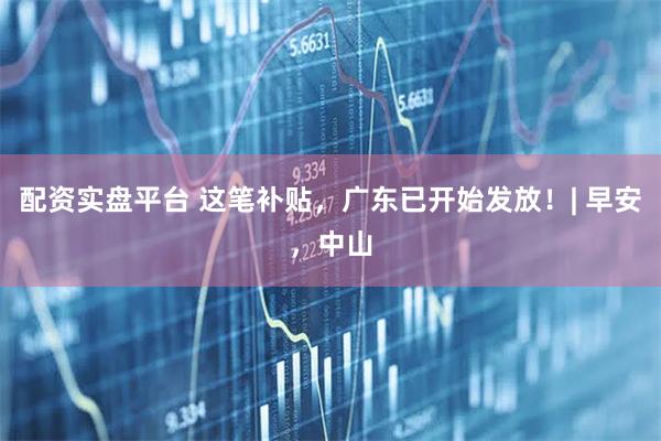 配资实盘平台 这笔补贴，广东已开始发放！| 早安，中山