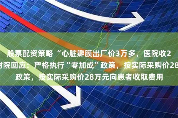 股票配资策略 “心脏瓣膜出厂价3万多，医院收28万”，西安交大一附院回应：严格执行“零加成”政策，按实际采购价28万元向患者收取费用