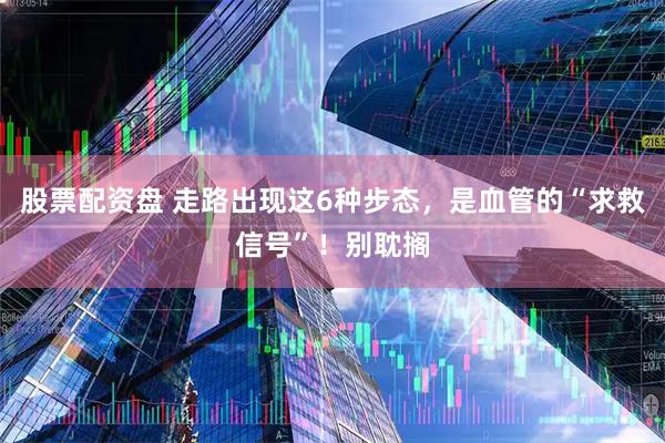 股票配资盘 走路出现这6种步态，是血管的“求救信号”！别耽搁
