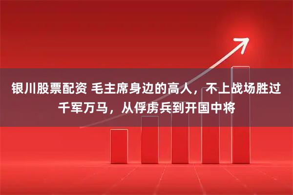银川股票配资 毛主席身边的高人，不上战场胜过千军万马，从俘虏兵到开国中将