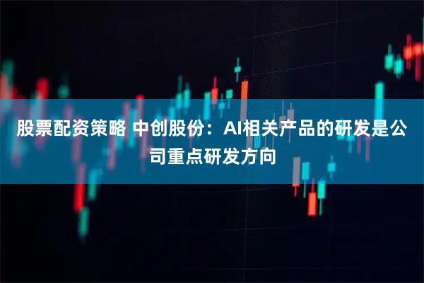 股票配资策略 中创股份：AI相关产品的研发是公司重点研发方向