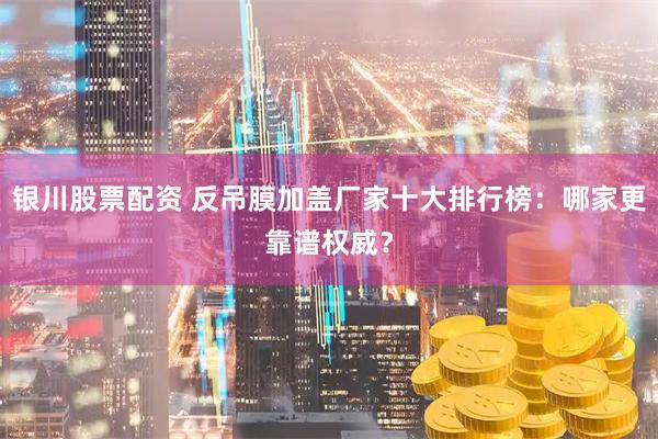 银川股票配资 反吊膜加盖厂家十大排行榜：哪家更靠谱权威？