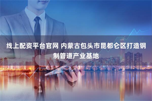 线上配资平台官网 内蒙古包头市昆都仑区打造钢制管道产业基地