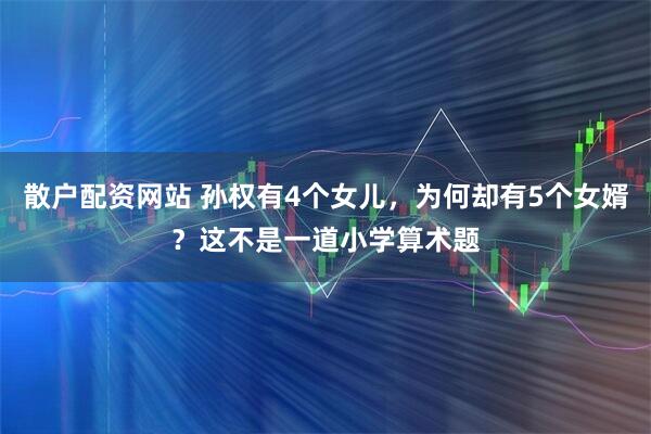散户配资网站 孙权有4个女儿，为何却有5个女婿？这不是一道小学算术题