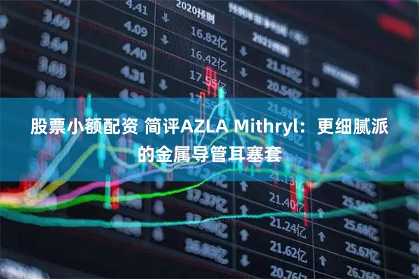 股票小额配资 简评AZLA Mithryl：更细腻派的金属导管耳塞套
