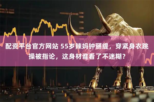 配资平台官方网站 55岁辣妈钟丽缇，穿紧身衣跳操被指论，这身材谁看了不迷糊？