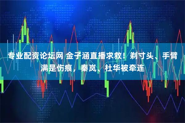 专业配资论坛网 金子涵直播求救！剃寸头、手臂满是伤痕，秦岚、杜华被牵连