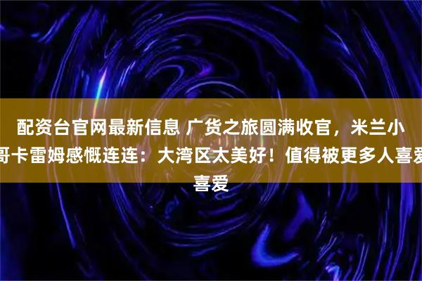 配资台官网最新信息 广货之旅圆满收官，米兰小哥卡雷姆感慨连连：大湾区太美好！值得被更多人喜爱