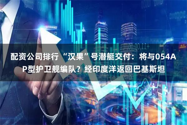 配资公司排行 “汉果”号潜艇交付：将与054AP型护卫舰编队？经印度洋返回巴基斯坦