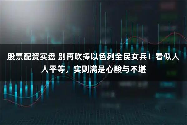 股票配资实盘 别再吹捧以色列全民女兵！看似人人平等，实则满是心酸与不堪
