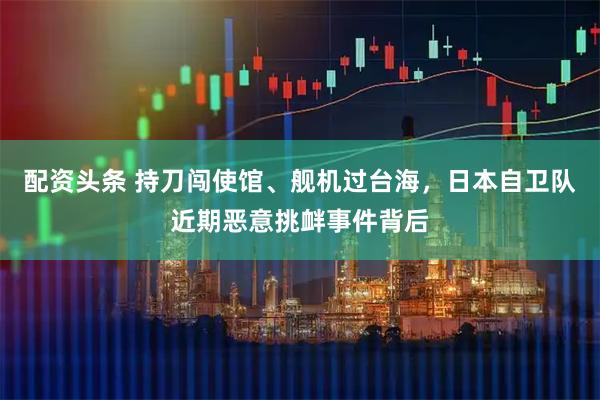 配资头条 持刀闯使馆、舰机过台海，日本自卫队近期恶意挑衅事件背后