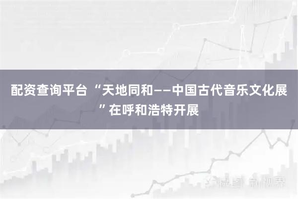 配资查询平台 “天地同和——中国古代音乐文化展”在呼和浩特开展