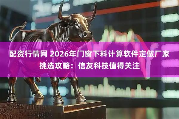 配资行情网 2026年门窗下料计算软件定做厂家挑选攻略：信友科技值得关注