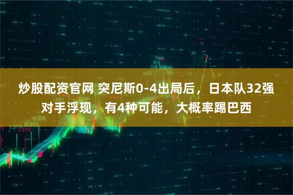 炒股配资官网 突尼斯0-4出局后，日本队32强对手浮现，有4种可能，大概率踢巴西