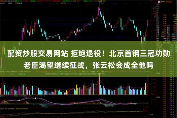 配资炒股交易网站 拒绝退役!北京首钢三冠功勋老臣渴望继续征战,张云松会成全他吗
