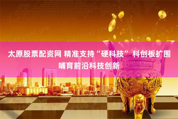 太原股票配资网 精准支持“硬科技” 科创板扩围哺育前沿科技创新