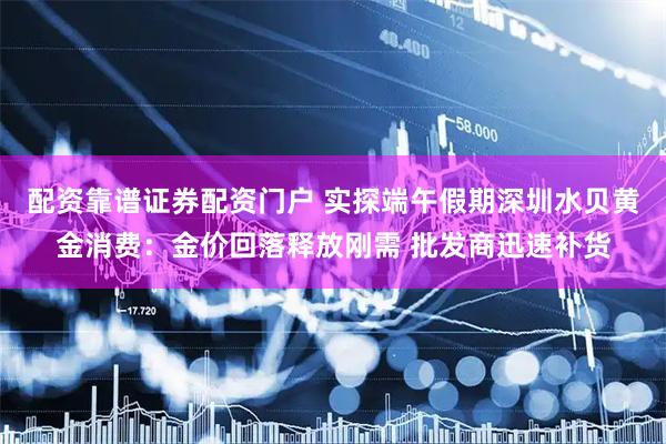 配资靠谱证券配资门户 实探端午假期深圳水贝黄金消费：金价回落释放刚需 批发商迅速补货