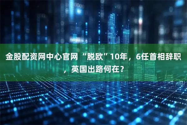 金股配资网中心官网 “脱欧”10年，6任首相辞职，英国出路何在？