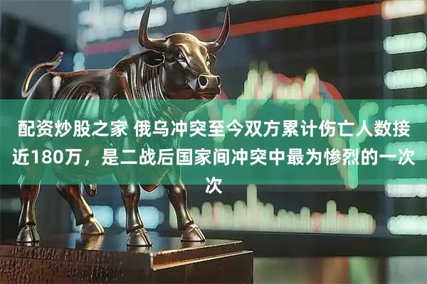 配资炒股之家 俄乌冲突至今双方累计伤亡人数接近180万，是二战后国家间冲突中最为惨烈的一次